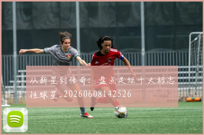 从新星到传奇：盘点足坛十大标志性球星_20260608142526