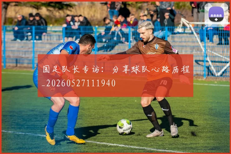 国足队长专访：分享球队心路历程_20260527111940