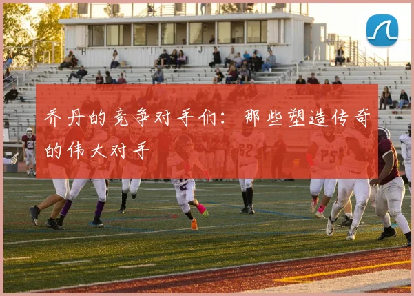 乔丹的竞争对手们：那些塑造传奇的伟大对手