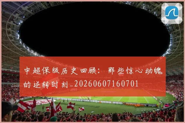 中超保级历史回顾：那些惊心动魄的逆转时刻_20260607160701