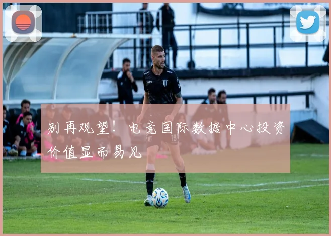 别再观望!电竞国际数据中心投资价值显而易见