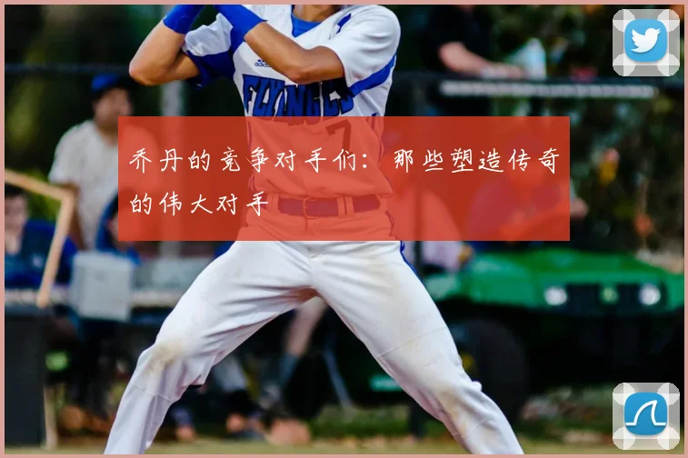 乔丹的竞争对手们：那些塑造传奇的伟大对手