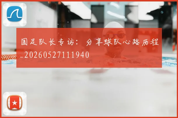 国足队长专访：分享球队心路历程_20260527111940