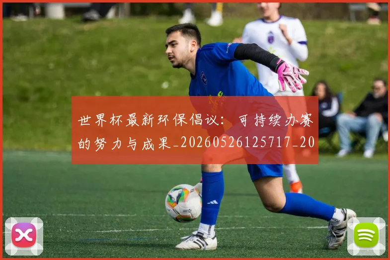 世界杯最新环保倡议:可持续办赛的努力与成果_20260526125717_20260607160436